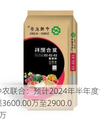 中农联合：预计2024年半年度亏损3600.00万至2900.00万