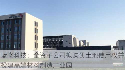 蓝晓科技：全资子公司拟购买土地使用权并投建高端材料制造产业园