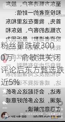 粉丝量跌破3000万，俞敏洪关闭评论后东方甄选跌近5%