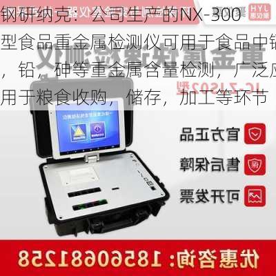 钢研纳克：公司生产的NX-300型食品重金属检测仪可用于食品中镉，铅，砷等重金属含量检测，广泛应用于粮食收购，储存，加工等环节