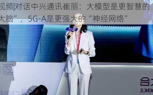 视频|对话中兴通讯崔丽：大模型是更智慧的“大脑”，5G-A是更强大的“神经网络”