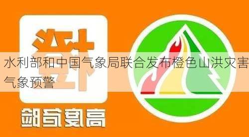 水利部和中国气象局联合发布橙色山洪灾害气象预警