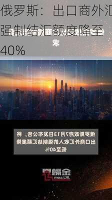 俄罗斯：出口商外汇强制结汇额度降至 40%