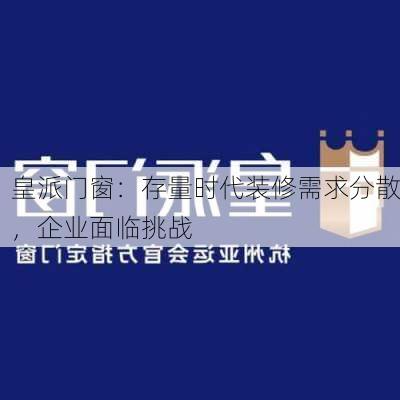 皇派门窗：存量时代装修需求分散，企业面临挑战