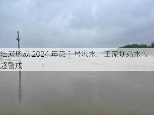 淮河形成 2024 年第 1 号洪水：王家坝站水位超警戒