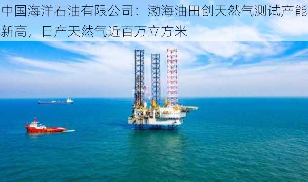 中国海洋石油有限公司：渤海油田创天然气测试产能新高，日产天然气近百万立方米