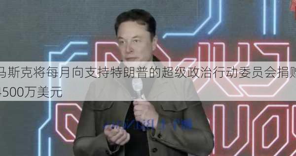 马斯克将每月向支持特朗普的超级政治行动委员会捐赠4500万美元