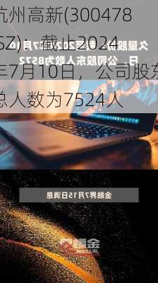 杭州高新(300478.SZ)：截止2024年7月10日，公司股东总人数为7524人