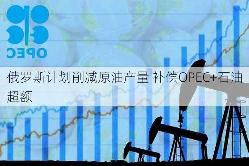 俄罗斯计划削减原油产量 补偿OPEC+石油超额