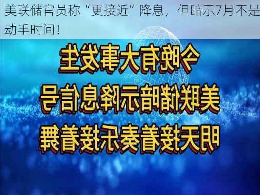 美联储官员称“更接近”降息，但暗示7月不是动手时间！