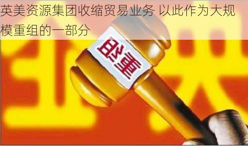 英美资源集团收缩贸易业务 以此作为大规模重组的一部分