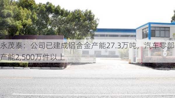 永茂泰：公司已建成铝合金产能27.3万吨，汽车零部件产能2,500万件以上