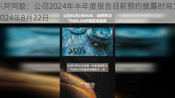 东阿阿胶：公司2024年半年度报告目前预约披露时间为2024年8月22日