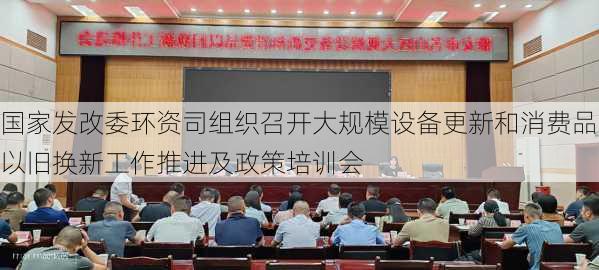 国家发改委环资司组织召开大规模设备更新和消费品以旧换新工作推进及政策培训会