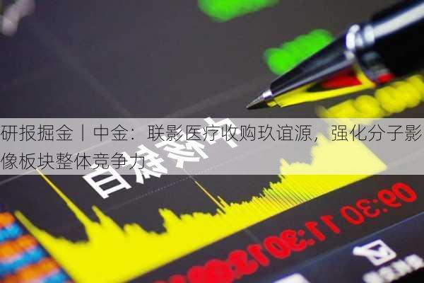 研报掘金丨中金：联影医疗收购玖谊源，强化分子影像板块整体竞争力