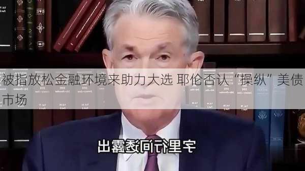 被指放松金融环境来助力大选 耶伦否认“操纵”美债市场