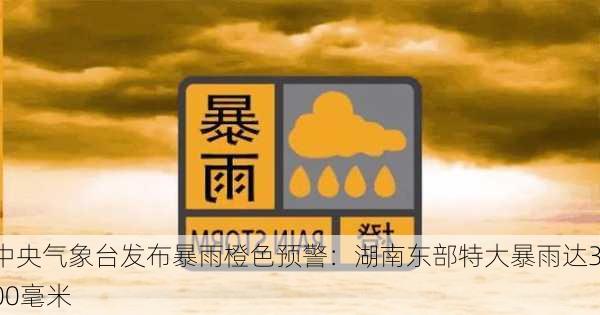 中央气象台发布暴雨橙色预警：湖南东部特大暴雨达300毫米