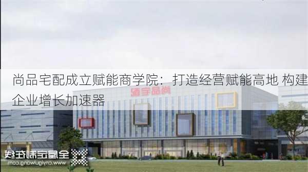 尚品宅配成立赋能商学院：打造经营赋能高地 构建企业增长加速器