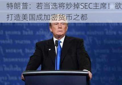 特朗普：若当选将炒掉SEC主席！欲打造美国成加密货币之都