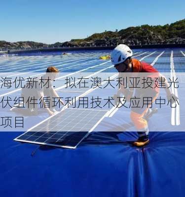 海优新材：拟在澳大利亚投建光伏组件循环利用技术及应用中心项目