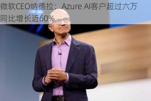 微软CEO纳德拉：Azure AI客户超过六万 同比增长近60%