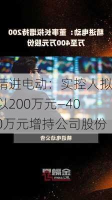 精进电动：实控人拟以200万元―400万元增持公司股份