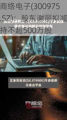 商络电子(300975.SZ)：股东谢丽拟减持不超500万股