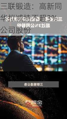 三联锻造：高新同华拟减持不超3%公司股份