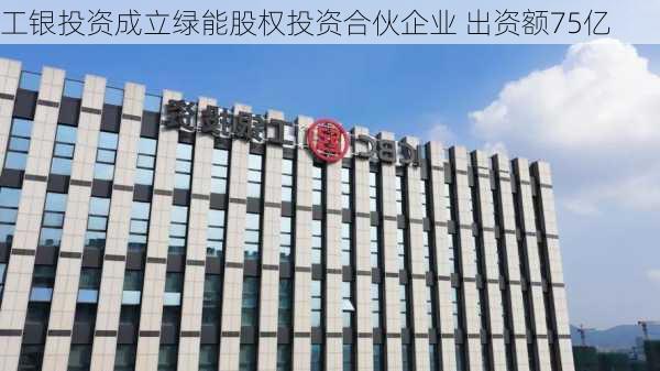 工银投资成立绿能股权投资合伙企业 出资额75亿