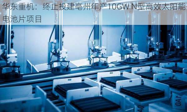 华东重机：终止投建亳州年产10GW N型高效太阳能电池片项目