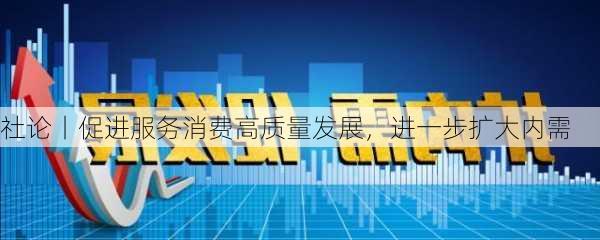 社论丨促进服务消费高质量发展，进一步扩大内需