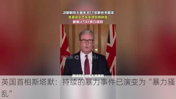 英国首相斯塔默：持续的暴力事件已演变为“暴力骚乱”