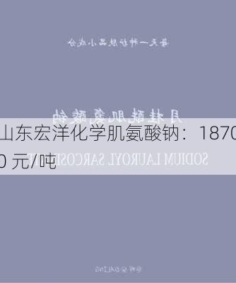 山东宏洋化学肌氨酸钠：18700 元/吨