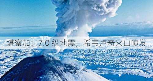 堪察加：7.0 级地震，希韦卢奇火山喷发