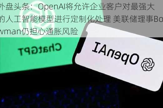 外盘头条：OpenAI将允许企业客户对最强大的人工智能模型进行定制化处理 美联储理事Bowman仍担心通胀风险