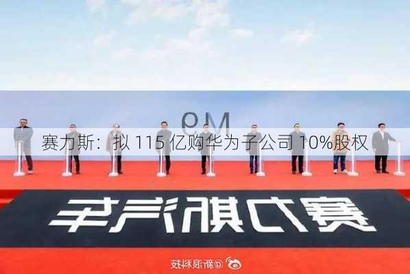 赛力斯：拟 115 亿购华为子公司 10%股权