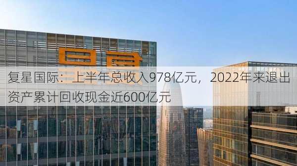 复星国际：上半年总收入978亿元，2022年来退出资产累计回收现金近600亿元