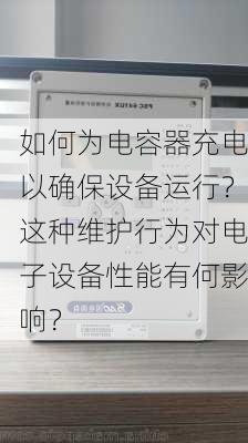 如何为电容器充电以确保设备运行？这种维护行为对电子设备性能有何影响？