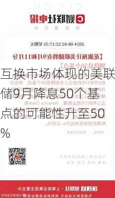 互换市场体现的美联储9月降息50个基点的可能性升至50%