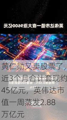 黄仁勋又卖股票了，近3个月合计套现约45亿元，英伟达市值一周蒸发2.88万亿元