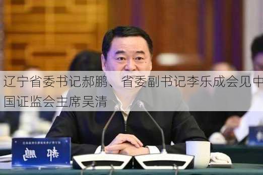 辽宁省委书记郝鹏、省委副书记李乐成会见中国证监会主席吴清