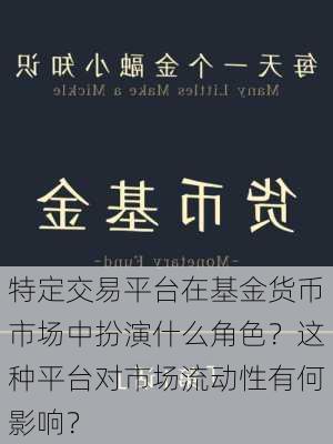 特定交易平台在基金货币市场中扮演什么角色？这种平台对市场流动性有何影响？