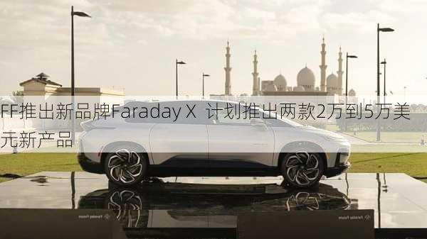 FF推出新品牌Faraday X  计划推出两款2万到5万美元新产品