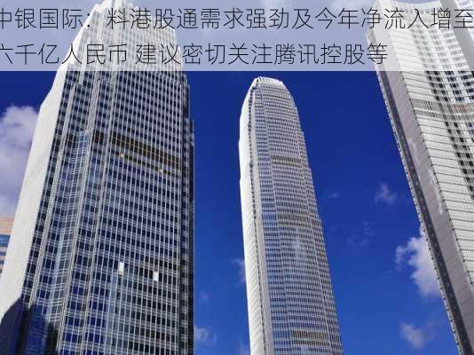 中银国际：料港股通需求强劲及今年净流入增至六千亿人民币 建议密切关注腾讯控股等