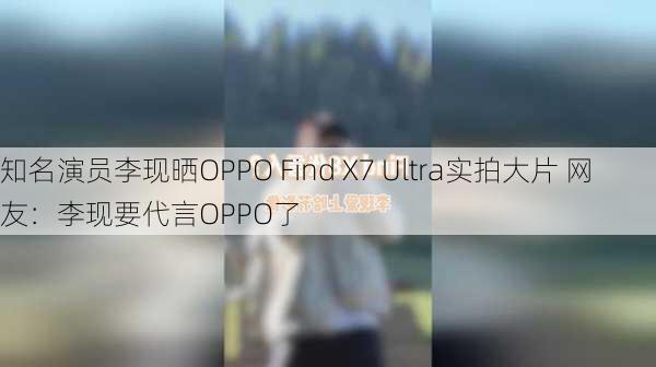 知名演员李现晒OPPO Find X7 Ultra实拍大片 网友：李现要代言OPPO了