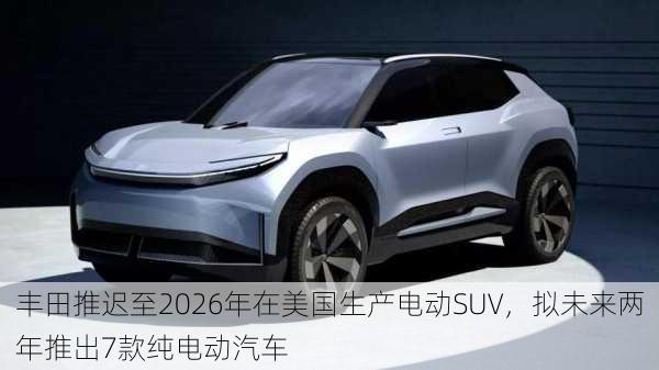 丰田推迟至2026年在美国生产电动SUV，拟未来两年推出7款纯电动汽车