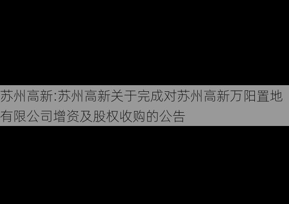 苏州高新:苏州高新关于完成对苏州高新万阳置地有限公司增资及股权收购的公告