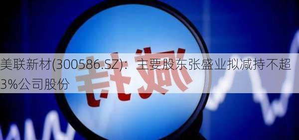 美联新材(300586.SZ)：主要股东张盛业拟减持不超3%公司股份